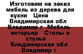 Изготовим на заказ мебель из дерева для кухни › Цена ­ 1 000 - Владимирская обл., Владимир г. Мебель, интерьер » Столы и стулья   . Владимирская обл.,Владимир г.